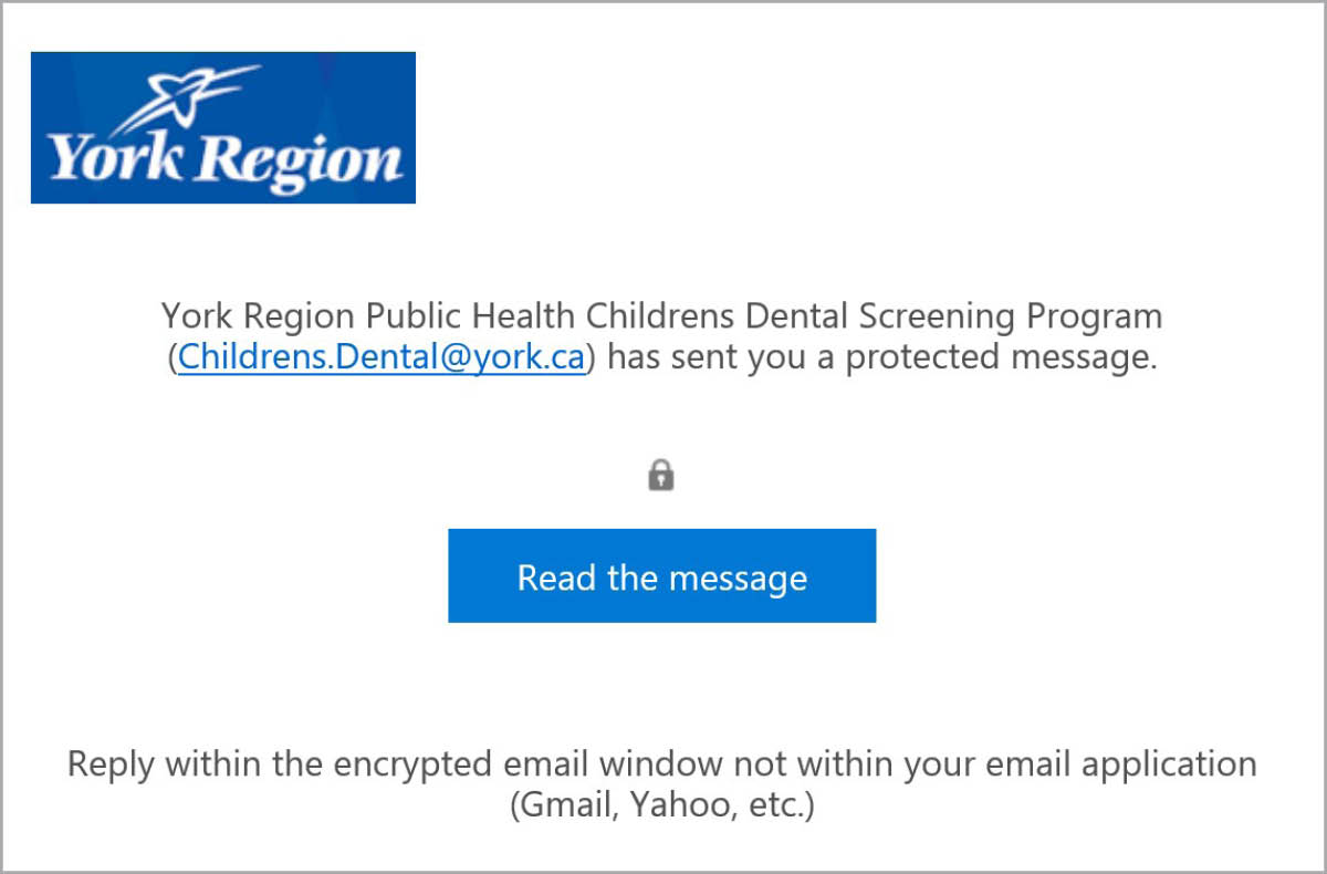Screenshot of an encrypted email received from York Region Public Health with the following information. Paragraph stating "York Region Public Health Childrens Dental Screening Results (dental.screening@york.ca) has sent you a protected message." Icon of a lock. A blue button with the title: "Read the message." Final sentence: "Reply within the encrypted email window not within your email application (Gmail, Yahoo, etc.)"